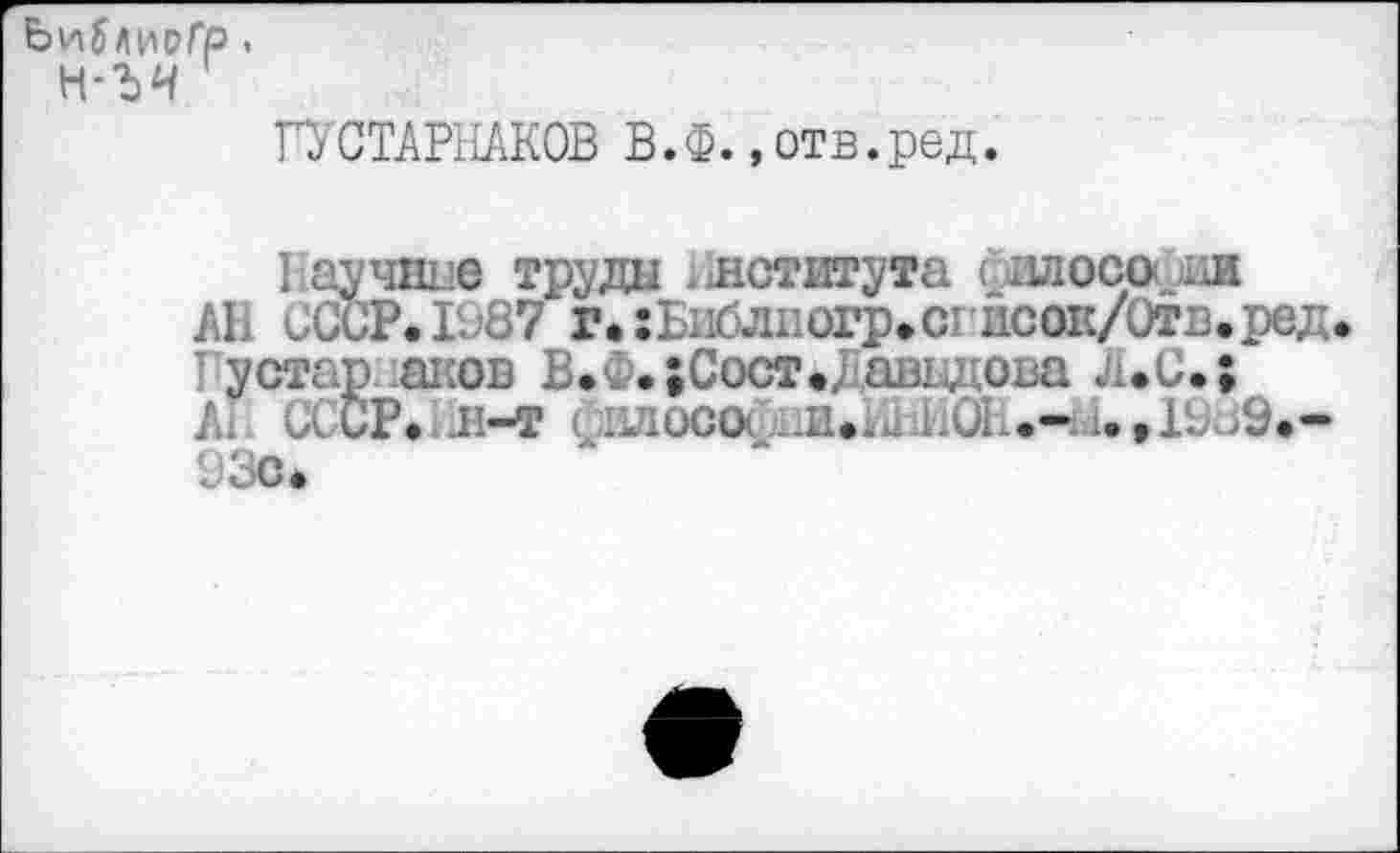 ﻿ЬийлирГР.
н-ъч
ГУСТАРНАКОВ В.Ф.,отв.ред.
Ваучине труда Института ('зилософии АВ СССР.1^87 г.:Ьиблиогр.сгисок/Отв.ред I устар аков В.Ф. ;Сост#/шзи оьа л*С.;
Ап СССР.1Л-Т < ;1злос(х .и.а^ъОВ.-.9.-93с*